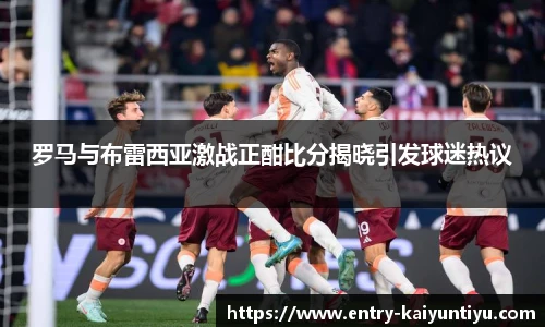 罗马与布雷西亚激战正酣比分揭晓引发球迷热议