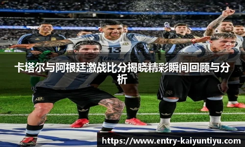 卡塔尔与阿根廷激战比分揭晓精彩瞬间回顾与分析